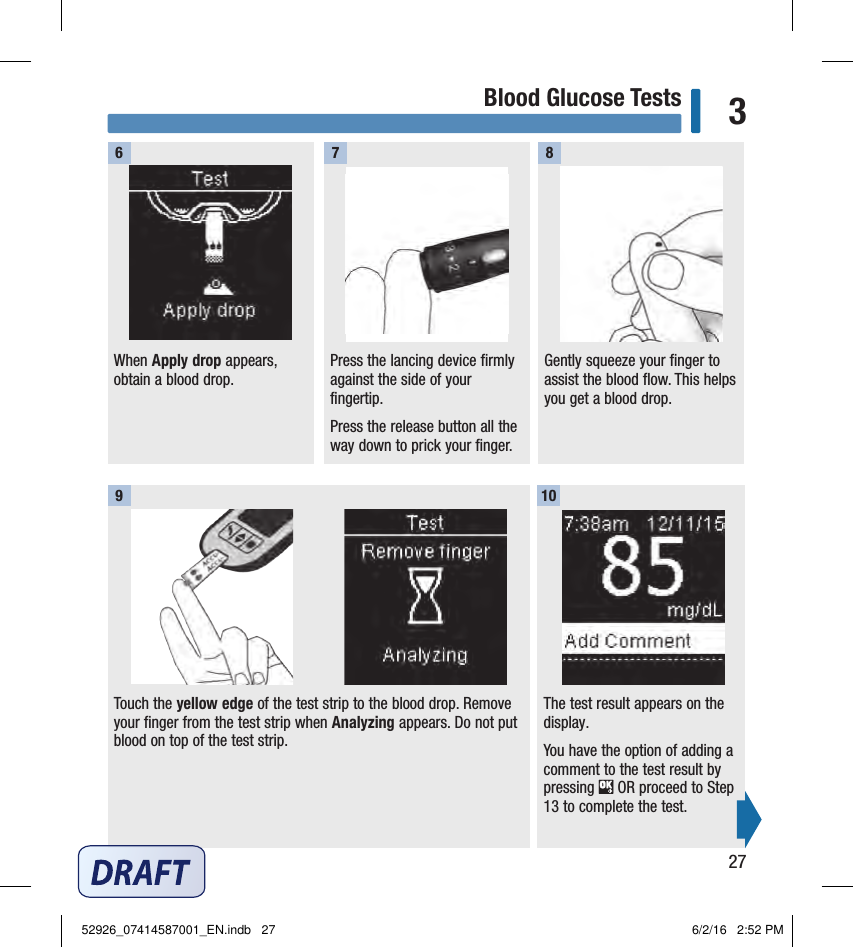 27Blood Glucose Tests 3Press the lancing device firmly against the side of your fingertip.Press the release button all the way down to prick your ﬁnger.Gently squeeze your finger to assist the blood flow. This helps you get a blood drop. 7 8Touch the yellow edge of the test strip to the blood drop. Remove your finger from the test strip when Analyzing appears. Do not put blood on top of the test strip. 9The test result appears on the display.You have the option of adding a comment to the test result by pressing   OR proceed to Step 13 to complete the test. 10When Apply drop appears, obtain a blood drop. 652926_07414587001_EN.indb   27 6/2/16   2:52 PM