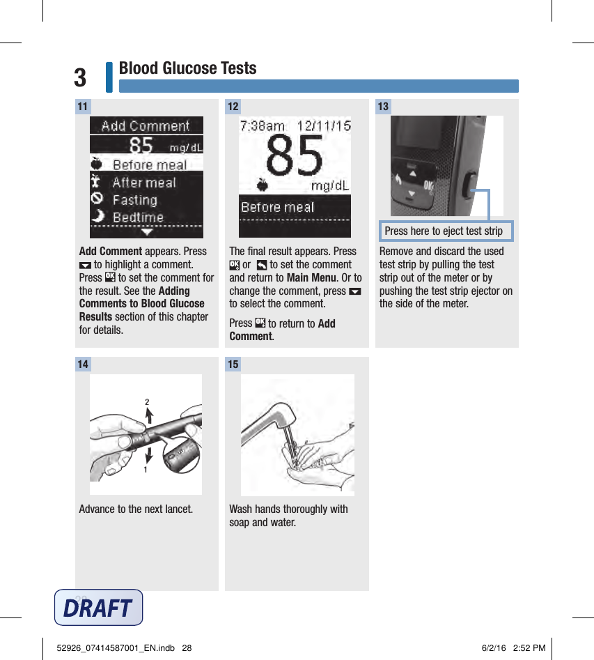 28Blood Glucose Tests3Add Comment appears. Press  to highlight a comment. Press   to set the comment for the result. See the Adding Comments to Blood Glucose Results section of this chapter for details. The final result appears. Press  or    to set the comment and return to Main Menu. Or to change the comment, press   to select the comment. Press   to return to Add Comment.11 12Remove and discard the used test strip by pulling the test strip out of the meter or by pushing the test strip ejector on the side of the meter. 13Press here to eject test stripAdvance to the next lancet. Wash hands thoroughly with soap and water.14 1552926_07414587001_EN.indb   28 6/2/16   2:52 PM