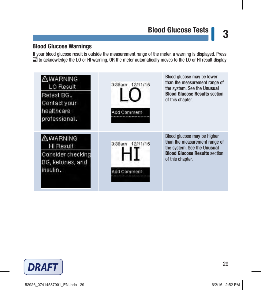 29Blood Glucose Tests 3Blood glucose may be lower than the measurement range of the system. See the Unusual Blood Glucose Results section of this chapter. Blood glucose may be higher than the measurement range of the system. See the Unusual Blood Glucose Results section of this chapter. Blood Glucose WarningsIf your blood glucose result is outside the measurement range of the meter, a warning is displayed. Press  to acknowledge the LO or HI warning, OR the meter automatically moves to the LO or HI result display. 52926_07414587001_EN.indb   29 6/2/16   2:52 PM