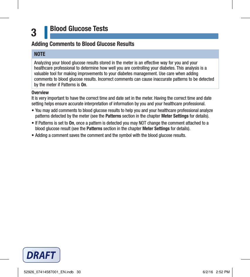 30Blood Glucose Tests3Adding Comments to Blood Glucose ResultsNOTEAnalyzing your blood glucose results stored in the meter is an eective way for you and your healthcare professional to determine how well you are controlling your diabetes. This analysis is a valuable tool for making improvements to your diabetes management. Use care when adding comments to blood glucose results. Incorrect comments can cause inaccurate patterns to be detected by the meter if Patterns is On. Overview  It is very important to have the correct time and date set in the meter. Having the correct time and date setting helps ensure accurate interpretation of information by you and your healthcare professional.  • You may add comments to blood glucose results to help you and your healthcare professional analyze patterns detected by the meter (see the Patterns section in the chapter Meter Settings for details). • If Patterns is set to On, once a pattern is detected you may NOT change the comment attached to a blood glucose result (see the Patterns section in the chapter Meter Settings for details). • Adding a comment saves the comment and the symbol with the blood glucose results. 52926_07414587001_EN.indb   30 6/2/16   2:52 PM