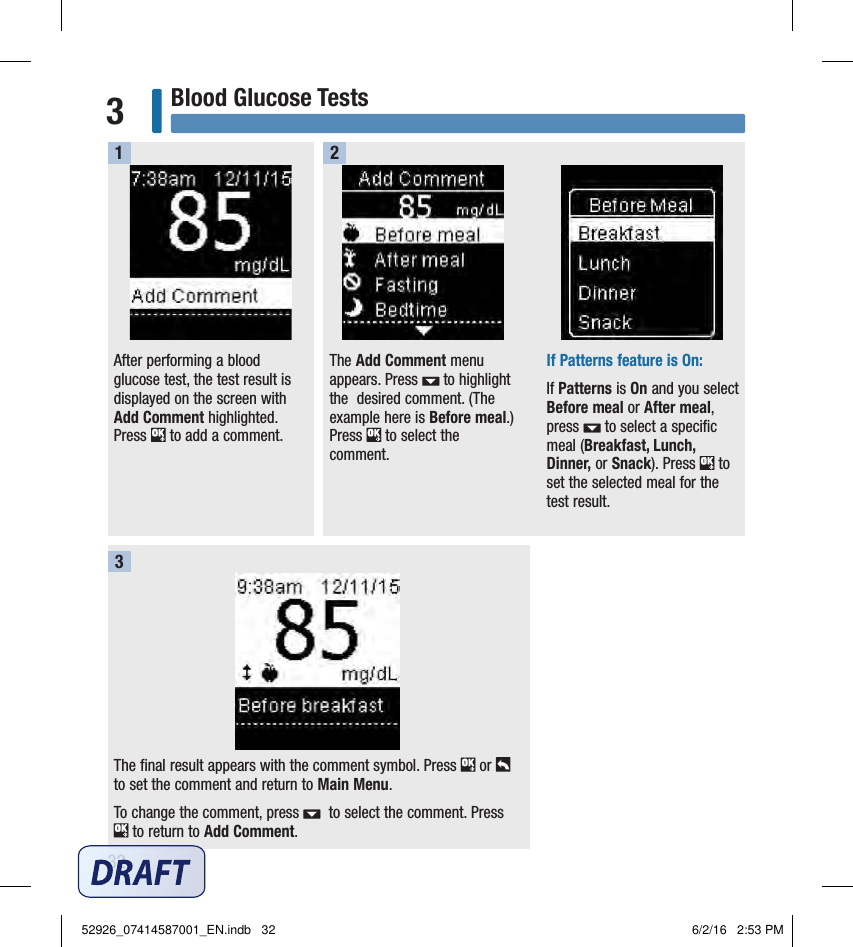 32Blood Glucose Tests3The final result appears with the comment symbol. Press   or   to set the comment and return to Main Menu.To change the comment, press    to select the comment. Press   to return to Add Comment.After performing a blood glucose test, the test result is displayed on the screen with Add Comment highlighted. Press   to add a comment. The Add Comment menu appears. Press   to highlight the  desired comment. (The example here is Before meal.) Press   to select the comment. If Patterns feature is On:If Patterns is On and you select Before meal or After meal, press   to select a speciﬁc meal (Breakfast, Lunch, Dinner, or Snack). Press   to set the selected meal for the test result. 1 2352926_07414587001_EN.indb   32 6/2/16   2:53 PM