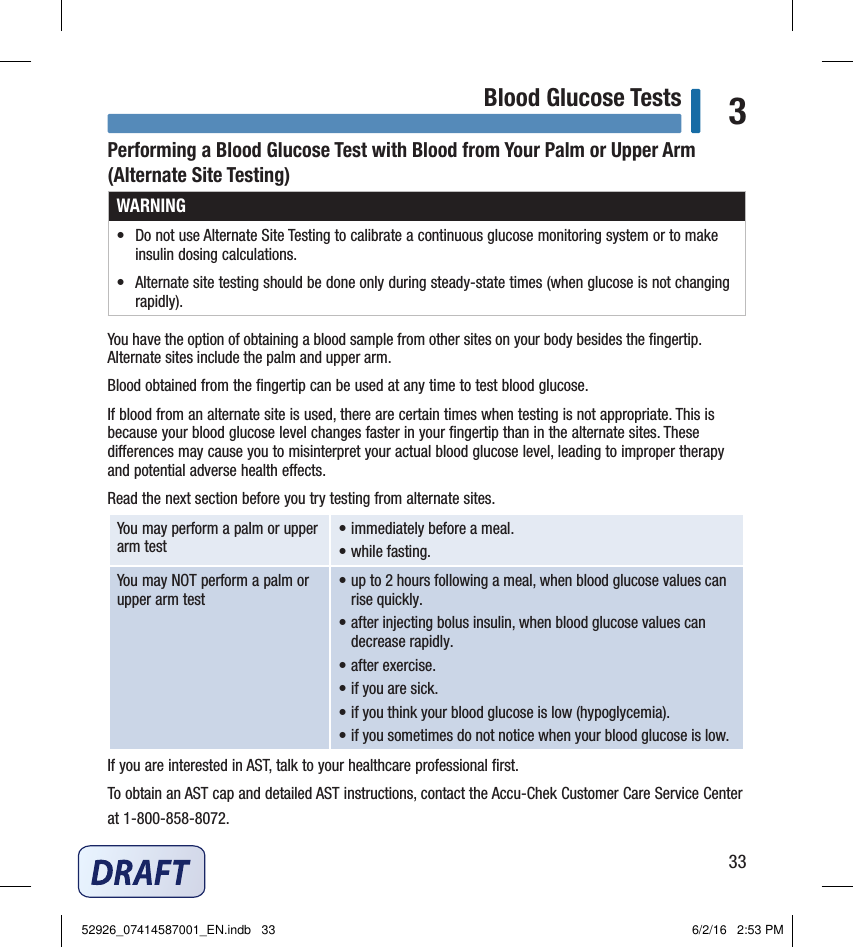 33Blood Glucose Tests 3Performing a Blood Glucose Test with Blood from Your Palm or Upper Arm (Alternate Site Testing)WARNING•   Do not use Alternate Site Testing to calibrate a continuous glucose monitoring system or to make insulin dosing calculations. •   Alternate site testing should be done only during steady‑state times (when glucose is not changing rapidly).You have the option of obtaining a blood sample from other sites on your body besides the ﬁngertip. Alternate sites include the palm and upper arm. Blood obtained from the ﬁngertip can be used at any time to test blood glucose. If blood from an alternate site is used, there are certain times when testing is not appropriate. This is because your blood glucose level changes faster in your ﬁngertip than in the alternate sites. These dierences may cause you to misinterpret your actual blood glucose level, leading to improper therapy and potential adverse health eects. Read the next section before you try testing from alternate sites. You may perform a palm or upper arm test  • immediately before a meal. • while fasting. You may NOT perform a palm or upper arm test  • up to 2hours following a meal, when blood glucose values can rise quickly. • after injecting bolus insulin, when blood glucose values can decrease rapidly. • after exercise. • if you are sick. • if you think your blood glucose is low (hypoglycemia). • if you sometimes do not notice when your blood glucose is low. If you are interested in AST, talk to your healthcare professional ﬁrst. To obtain an AST cap and detailed AST instructions, contact the Accu‑Chek Customer Care Service Center at 1‑800‑858‑8072. 52926_07414587001_EN.indb   33 6/2/16   2:53 PM
