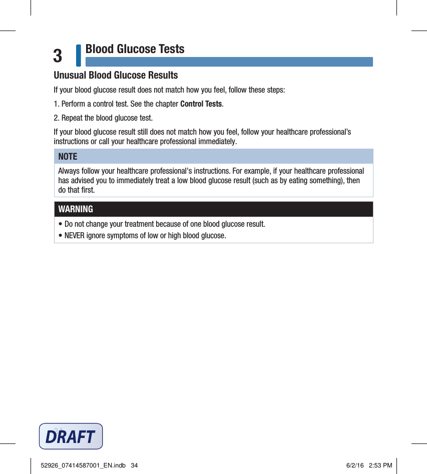 34Blood Glucose Tests3Unusual Blood Glucose ResultsIf your blood glucose result does not match how you feel, follow these steps:1. Perform a control test. See the chapter Control Tests.2. Repeat the blood glucose test. If your blood glucose result still does not match how you feel, follow your healthcare professional’s instructions or call your healthcare professional immediately.NOTEAlways follow your healthcare professional&apos;s instructions. For example, if your healthcare professional has advised you to immediately treat a low blood glucose result (such as by eating something), then do that ﬁrst.WARNING• Do not change your treatment because of one blood glucose result.• NEVER ignore symptoms of low or high blood glucose.52926_07414587001_EN.indb   34 6/2/16   2:53 PM