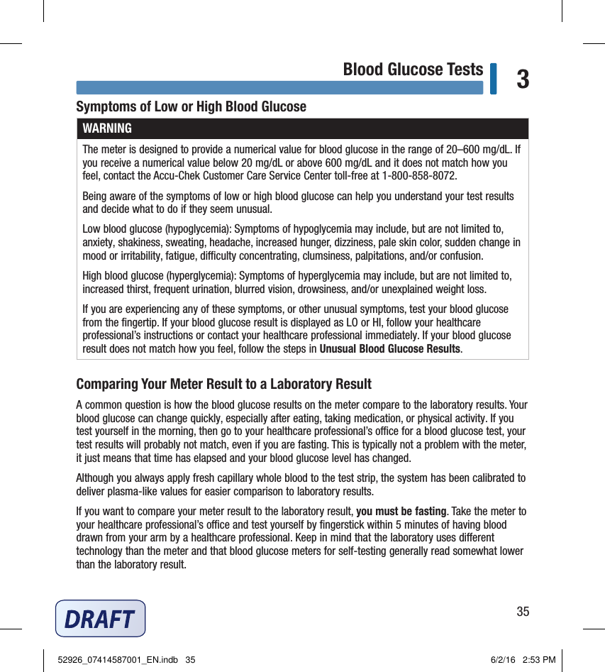 35Blood Glucose Tests 3Symptoms of Low or High Blood GlucoseWARNINGThe meter is designed to provide a numerical value for blood glucose in the range of 20–600mg/dL. If you receive a numerical value below 20mg/dL or above 600mg/dL and it does not match how you feel, contact the Accu‑Chek Customer Care Service Center toll‑free at 1‑800‑858‑8072.Being aware of the symptoms of low or high blood glucose can help you understand your test results and decide what to do if they seem unusual.Low blood glucose (hypoglycemia): Symptoms of hypoglycemia may include, but are not limited to, anxiety, shakiness, sweating, headache, increased hunger, dizziness, pale skin color, sudden change in mood or irritability, fatigue, diculty concentrating, clumsiness, palpitations, and/or confusion.High blood glucose (hyperglycemia): Symptoms of hyperglycemia may include, but are not limited to, increased thirst, frequent urination, blurred vision, drowsiness, and/or unexplained weight loss.If you are experiencing any of these symptoms, or other unusual symptoms, test your blood glucose from the ﬁngertip. If your blood glucose result is displayed as LO or HI, follow your healthcare professional’s instructions or contact your healthcare professional immediately. If your blood glucose result does not match how you feel, follow the steps in Unusual Blood Glucose Results. Comparing Your Meter Result to a Laboratory ResultA common question is how the blood glucose results on the meter compare to the laboratory results. Your blood glucose can change quickly, especially after eating, taking medication, or physical activity. If you test yourself in the morning, then go to your healthcare professional’s oce for a blood glucose test, your test results will probably not match, even if you are fasting. This is typically not a problem with the meter, it just means that time has elapsed and your blood glucose level has changed.Although you always apply fresh capillary whole blood to the test strip, the system has been calibrated to deliver plasma‑like values for easier comparison to laboratory results.If you want to compare your meter result to the laboratory result, you must be fasting. Take the meter to your healthcare professional’s oce and test yourself by ﬁngerstick within 5minutes of having blood drawn from your arm by a healthcare professional. Keep in mind that the laboratory uses dierent technology than the meter and that blood glucose meters for self‑testing generally read somewhat lower than the laboratory result.52926_07414587001_EN.indb   35 6/2/16   2:53 PM