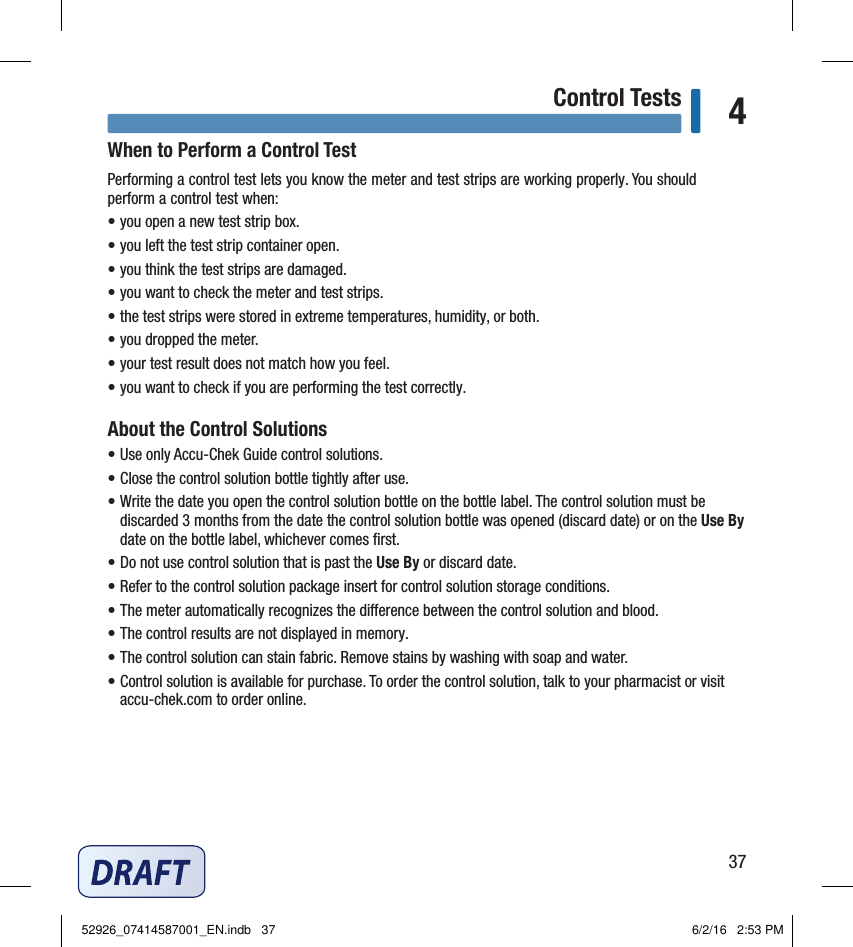 37Control Tests 4When to Perform a Control TestPerforming a control test lets you know the meter and test strips are working properly. You should perform a control test when: • you open a new test strip box.  • you left the test strip container open.  • you think the test strips are damaged.  • you want to check the meter and test strips.  • the test strips were stored in extreme temperatures, humidity, or both.  • you dropped the meter.  • your test result does not match how you feel.  • you want to check if you are performing the test correctly.  About the Control Solutions• Use only Accu‑Chek Guide control solutions.• Close the control solution bottle tightly after use.• Write the date you open the control solution bottle on the bottle label. The control solution must be discarded 3months from the date the control solution bottle was opened (discard date) or on the Use By date on the bottle label, whichever comes ﬁrst.• Do not use control solution that is past the Use By or discard date.• Refer to the control solution package insert for control solution storage conditions.• The meter automatically recognizes the dierence between the control solution and blood.• The control results are not displayed in memory.• The control solution can stain fabric. Remove stains by washing with soap and water.• Control solution is available for purchase. To order the control solution, talk to your pharmacist or visit accu‑chek.com to order online.Chapter 4: Control Tests52926_07414587001_EN.indb   37 6/2/16   2:53 PM