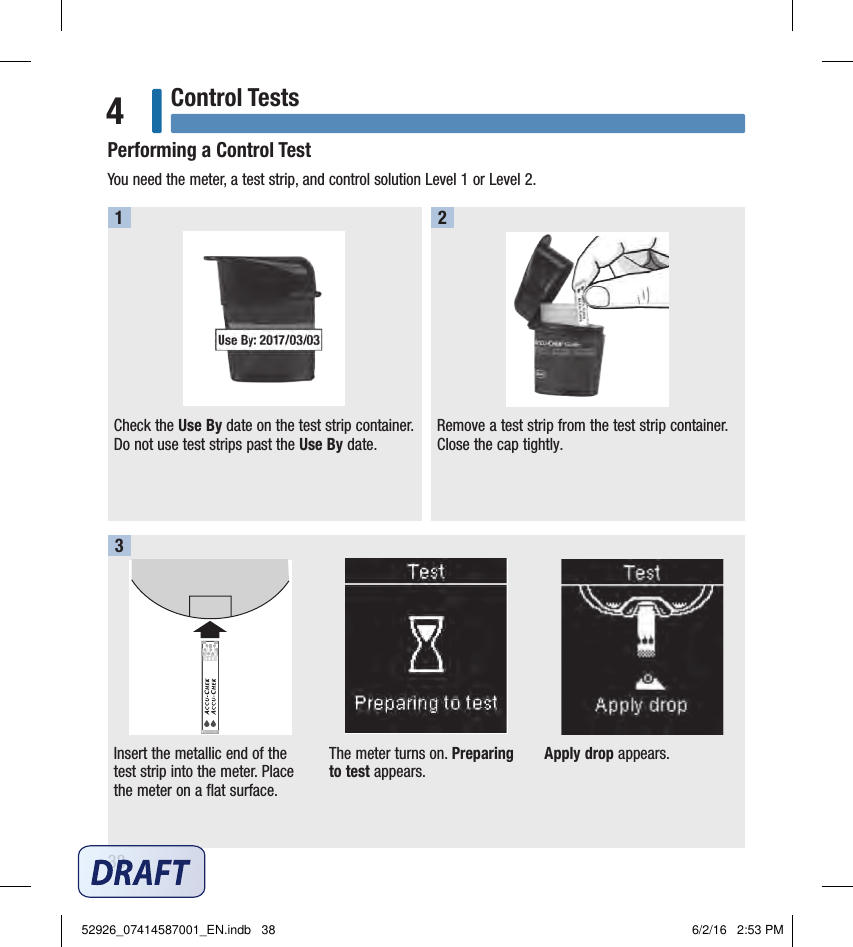 38Control Tests4Performing a Control TestYou need the meter, a test strip, and control solution Level 1 or Level 2. Check the Use By date on the test strip container. Do not use test strips past the Use By date. Remove a test strip from the test strip container. Close the cap tightly.1 2Insert the metallic end of the test strip into the meter. Place the meter on a flat surface. The meter turns on. Preparing to test appears.Apply drop appears.352926_07414587001_EN.indb   38 6/2/16   2:53 PM