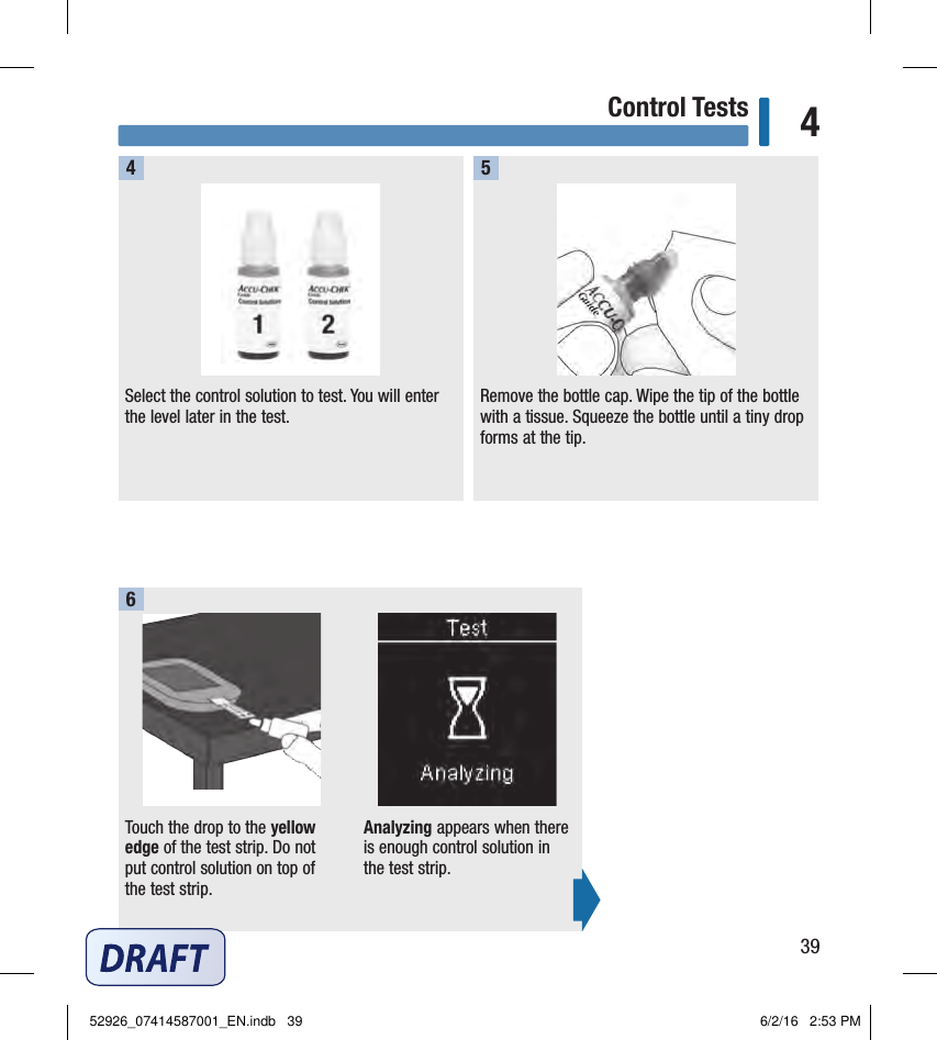 39Control Tests 4Select the control solution to test. You will enter the level later in the test.4Remove the bottle cap. Wipe the tip of the bottle with a tissue. Squeeze the bottle until a tiny drop forms at the tip.5Touch the drop to the yellow edge of the test strip. Do not put control solution on top of the test strip. Analyzing appears when there is enough control solution in the test strip.652926_07414587001_EN.indb   39 6/2/16   2:53 PM