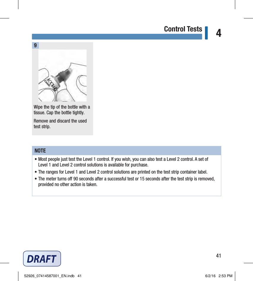 41Control Tests 4Wipe the tip of the bottle with a tissue. Cap the bottle tightly.Remove and discard the used test strip.9NOTE• Most people just test the Level 1 control. If you wish, you can also test a Level 2 control. A set of  Level 1 and Level 2 control solutions is available for purchase.• The ranges for Level 1 and Level 2 control solutions are printed on the test strip container label.• The meter turns o 90 seconds after a successful test or 15 seconds after the test strip is removed, provided no other action is taken.52926_07414587001_EN.indb   41 6/2/16   2:53 PM