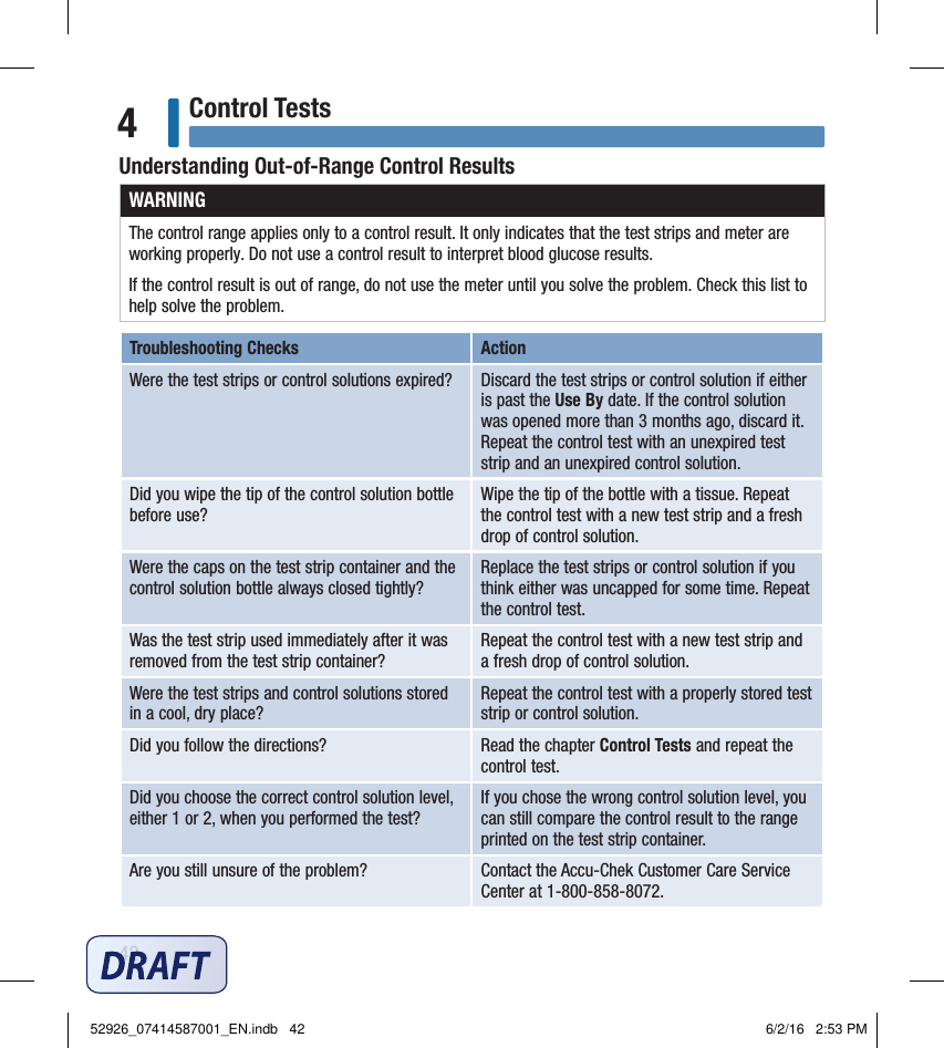 42Control Tests4Understanding Out‑of‑Range Control ResultsWARNINGThe control range applies only to a control result. It only indicates that the test strips and meter are working properly. Do not use a control result to interpret blood glucose results.If the control result is out of range, do not use the meter until you solve the problem. Check this list to help solve the problem.Troubleshooting Checks ActionWere the test strips or control solutions expired? Discard the test strips or control solution if either is past the Use By date. If the control solution was opened more than 3months ago, discard it. Repeat the control test with an unexpired test strip and an unexpired control solution.Did you wipe the tip of the control solution bottle before use?Wipe the tip of the bottle with a tissue. Repeat the control test with a new test strip and a fresh drop of control solution.Were the caps on the test strip container and the control solution bottle always closed tightly?Replace the test strips or control solution if you think either was uncapped for some time. Repeat the control test.Was the test strip used immediately after it was removed from the test strip container?Repeat the control test with a new test strip and a fresh drop of control solution.Were the test strips and control solutions stored in a cool, dry place?Repeat the control test with a properly stored test strip or control solution.Did you follow the directions?  Read the chapter Control Tests and repeat the control test.Did you choose the correct control solution level, either 1 or 2, when you performed the test?If you chose the wrong control solution level, you can still compare the control result to the range printed on the test strip container.Are you still unsure of the problem? Contact the Accu‑Chek Customer Care Service Center at 1‑800‑858‑8072.52926_07414587001_EN.indb   42 6/2/16   2:53 PM