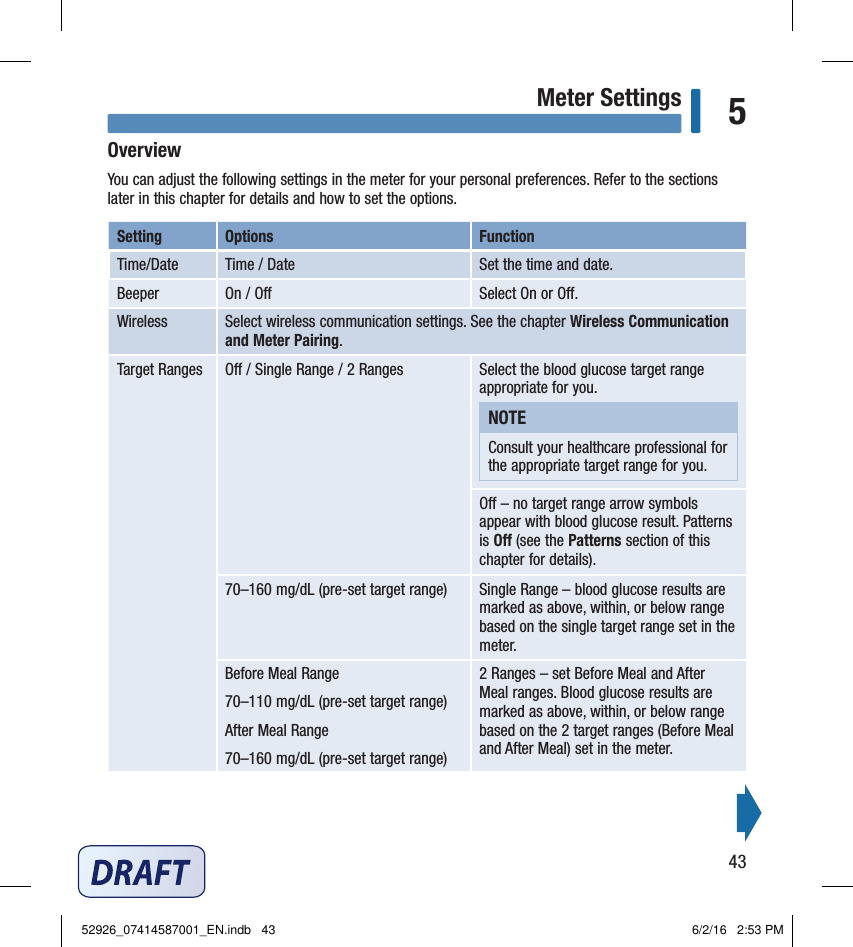 43Meter Settings 5OverviewYou can adjust the following settings in the meter for your personal preferences. Refer to the sections later in this chapter for details and how to set the options. Setting  Options  Function Time/Date  Time / Date  Set the time and date. Beeper  On / O  Select On or O. Wireless  Select wireless communication settings. See the chapter Wireless Communication and Meter Pairing. Target Ranges  O / Single Range / 2 Ranges  Select the blood glucose target range appropriate for you. NOTEConsult your healthcare professional for the appropriate target range for you. O – no target range arrow symbols appear with blood glucose result. Patterns is O (see the Patterns section of this chapter for details).70–160mg/dL (pre‑set target range)  Single Range – blood glucose results are marked as above, within, or below range based on the single target range set in the meter. Before Meal Range  70–110mg/dL (pre‑set target range) After Meal Range  70–160mg/dL (pre‑set target range)2 Ranges – set Before Meal and After Meal ranges. Blood glucose results are marked as above, within, or below range based on the 2 target ranges (Before Meal and After Meal) set in the meter. Chapter 5: Meter Settings52926_07414587001_EN.indb   43 6/2/16   2:53 PM