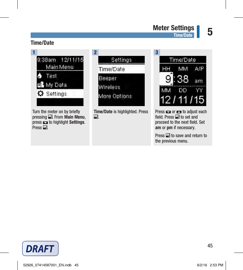 45Meter Settings 5Turn the meter on by briefly pressing  . From Main Menu, press   to highlight Settings. Press  . 1Time/Date is highlighted. Press . 2Press   or   to adjust each field. Press   to set and proceed to the next field. Set am or pm if necessary.Press   to save and return to the previous menu.3Time/DateTime/Date52926_07414587001_EN.indb   45 6/2/16   2:53 PM