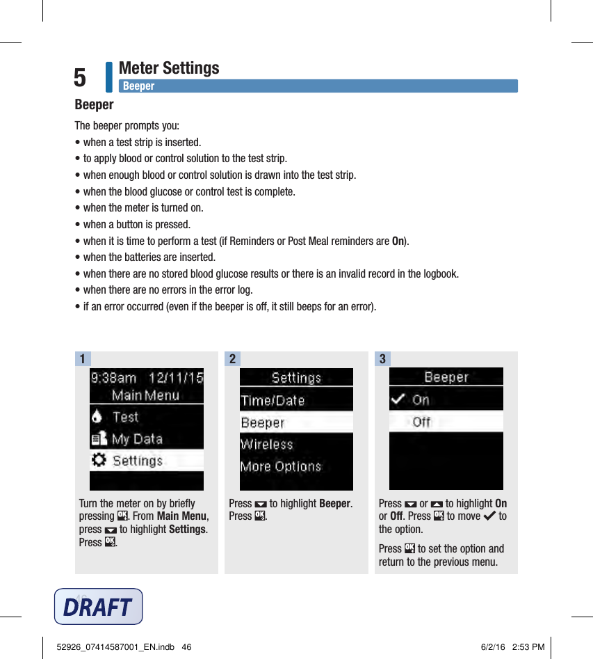 46Meter Settings5The beeper prompts you: • when a test strip is inserted. • to apply blood or control solution to the test strip. • when enough blood or control solution is drawn into the test strip. • when the blood glucose or control test is complete. • when the meter is turned on. • when a button is pressed. • when it is time to perform a test (if Reminders or Post Meal reminders are On).• when the batteries are inserted. • when there are no stored blood glucose results or there is an invalid record in the logbook.• when there are no errors in the error log. • if an error occurred (even if the beeper is o, it still beeps for an error). Turn the meter on by briefly pressing  . From Main Menu, press   to highlight Settings. Press  . 1Press   to highlight Beeper. Press  . 2Press   or   to highlight On or Off. Press   to move   to the option. Press   to set the option and return to the previous menu. 3BeeperBeeper52926_07414587001_EN.indb   46 6/2/16   2:53 PM
