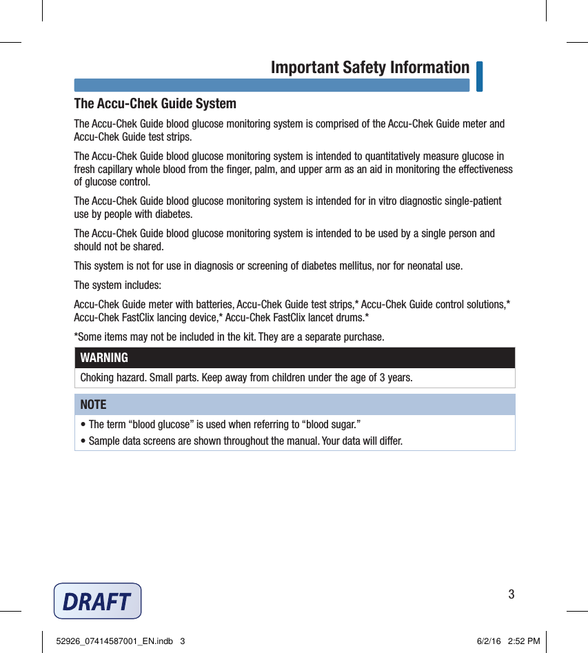 3Important Safety InformationThe Accu‑Chek Guide SystemThe Accu‑Chek Guide blood glucose monitoring system is comprised of the Accu‑Chek Guide meter and Accu‑Chek Guide test strips. The Accu‑Chek Guide blood glucose monitoring system is intended to quantitatively measure glucose in fresh capillary whole blood from the ﬁnger, palm, and upper arm as an aid in monitoring the eectiveness of glucose control. The Accu‑Chek Guide blood glucose monitoring system is intended for in vitro diagnostic single‑patient use by people with diabetes. The Accu‑Chek Guide blood glucose monitoring system is intended to be used by a single person and should not be shared. This system is not for use in diagnosis or screening of diabetes mellitus, nor for neonatal use.The system includes: Accu‑Chek Guide meter with batteries, Accu‑Chek Guide test strips,* Accu‑Chek Guide control solutions,* Accu‑Chek FastClix lancing device,* Accu‑Chek FastClix lancet drums.* *Some items may not be included in the kit. They are a separate purchase. WARNINGChoking hazard. Small parts. Keep away from children under the age of 3years. NOTE• The term “blood glucose” is used when referring to “blood sugar.” • Sample data screens are shown throughout the manual. Your data will dier. Important Safety Information52926_07414587001_EN.indb   3 6/2/16   2:52 PM