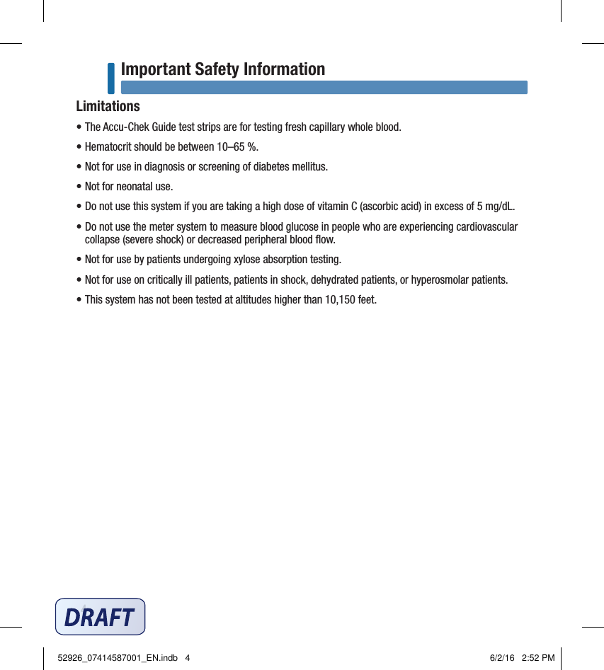 4Important Safety InformationLimitations• The Accu‑Chek Guide test strips are for testing fresh capillary whole blood.• Hematocrit should be between 10–65%.• Not for use in diagnosis or screening of diabetes mellitus.• Not for neonatal use.• Do not use this system if you are taking a high dose of vitamin C (ascorbic acid) in excess of 5 mg/dL.•  Do not use the meter system to measure blood glucose in people who are experiencing cardiovascular collapse (severe shock) or decreased peripheral blood ﬂow. • Not for use by patients undergoing xylose absorption testing.• Not for use on critically ill patients, patients in shock, dehydrated patients, or hyperosmolar patients.• This system has not been tested at altitudes higher than 10,150 feet.52926_07414587001_EN.indb   4 6/2/16   2:52 PM