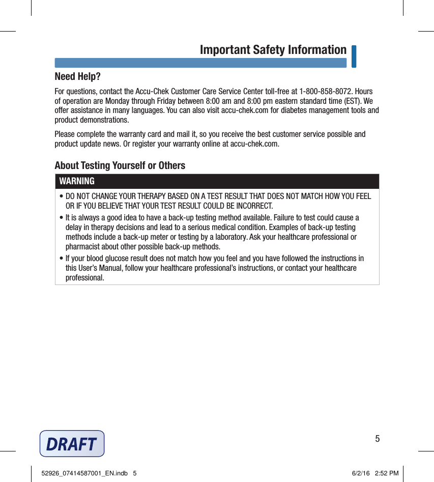 5Important Safety InformationNeed Help?For questions, contact the Accu‑Chek Customer Care Service Center toll‑free at 1‑800‑858‑8072. Hours of operation are Monday through Friday between 8:00 am and 8:00 pm eastern standard time (EST). We oer assistance in many languages. You can also visit accu‑chek.com for diabetes management tools and product demonstrations. Please complete the warranty card and mail it, so you receive the best customer service possible and product update news. Or register your warranty online at accu‑chek.com.About Testing Yourself or OthersWARNING• DO NOT CHANGE YOUR THERAPY BASED ON A TEST RESULT THAT DOES NOT MATCH HOW YOU FEEL OR IF YOU BELIEVE THAT YOUR TEST RESULT COULD BE INCORRECT. • It is always a good idea to have a back‑up testing method available. Failure to test could cause a delay in therapy decisions and lead to a serious medical condition. Examples of back‑up testing methods include a back‑up meter or testing by a laboratory. Ask your healthcare professional or pharmacist about other possible back‑up methods. • If your blood glucose result does not match how you feel and you have followed the instructions in this User’s Manual, follow your healthcare professional’s instructions, or contact your healthcare professional. 52926_07414587001_EN.indb   5 6/2/16   2:52 PM