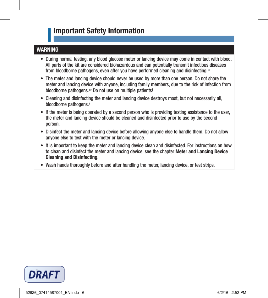 6Important Safety InformationWARNING•  During normal testing, any blood glucose meter or lancing device may come in contact with blood. All parts of the kit are considered biohazardous and can potentially transmit infectious diseases from bloodborne pathogens, even after you have performed cleaning and disinfecting.1,2 •  The meter and lancing device should never be used by more than one person. Do not share the meter and lancing device with anyone, including family members, due to the risk of infection from bloodborne pathogens.1,2 Do not use on multiple patients!•  Cleaning and disinfecting the meter and lancing device destroys most, but not necessarily all, bloodborne pathogens.3 •  If the meter is being operated by a second person who is providing testing assistance to the user, the meter and lancing device should be cleaned and disinfected prior to use by the second person. •  Disinfect the meter and lancing device before allowing anyone else to handle them. Do not allow anyone else to test with the meter or lancing device. •  It is important to keep the meter and lancing device clean and disinfected. For instructions on how to clean and disinfect the meter and lancing device, see the chapter Meter and Lancing Device Cleaning and Disinfecting. •  Wash hands thoroughly before and after handling the meter, lancing device, or test strips. 52926_07414587001_EN.indb   6 6/2/16   2:52 PM