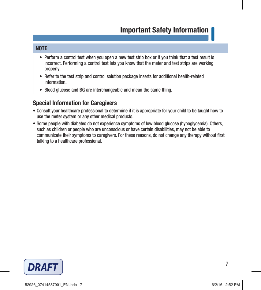 7Important Safety InformationNOTE•  Perform a control test when you open a new test strip box or if you think that a test result is incorrect. Performing a control test lets you know that the meter and test strips are working properly. •  Refer to the test strip and control solution package inserts for additional health‑related information. •  Blood glucose and BG are interchangeable and mean the same thing. Special Information for Caregivers• Consult your healthcare professional to determine if it is appropriate for your child to be taught how to use the meter system or any other medical products.  • Some people with diabetes do not experience symptoms of low blood glucose (hypoglycemia). Others, such as children or people who are unconscious or have certain disabilities, may not be able to communicate their symptoms to caregivers. For these reasons, do not change any therapy without ﬁrst talking to a healthcare professional.  52926_07414587001_EN.indb   7 6/2/16   2:52 PM