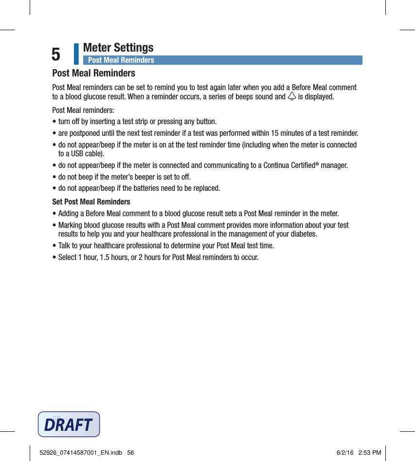 56Meter Settings5Post Meal RemindersPost Meal reminders can be set to remind you to test again later when you add a Before Meal comment to a blood glucose result. When a reminder occurs, a series of beeps sound and   is displayed. Post Meal reminders:• turn o by inserting a test strip or pressing any button. • are postponed until the next test reminder if a test was performed within 15minutes of a test reminder.  • do not appear/beep if the meter is on at the test reminder time (including when the meter is connected to a USB cable).  • do not appear/beep if the meter is connected and communicating to a Continua Certiﬁed® manager.• do not beep if the meter’s beeper is set to o.  • do not appear/beep if the batteries need to be replaced.  Set Post Meal Reminders• Adding a Before Meal comment to a blood glucose result sets a Post Meal reminder in the meter.  • Marking blood glucose results with a Post Meal comment provides more information about your test results to help you and your healthcare professional in the management of your diabetes.  • Talk to your healthcare professional to determine your Post Meal test time.  • Select 1hour, 1.5hours, or 2hours for Post Meal reminders to occur.  Post Meal Reminders52926_07414587001_EN.indb   56 6/2/16   2:53 PM