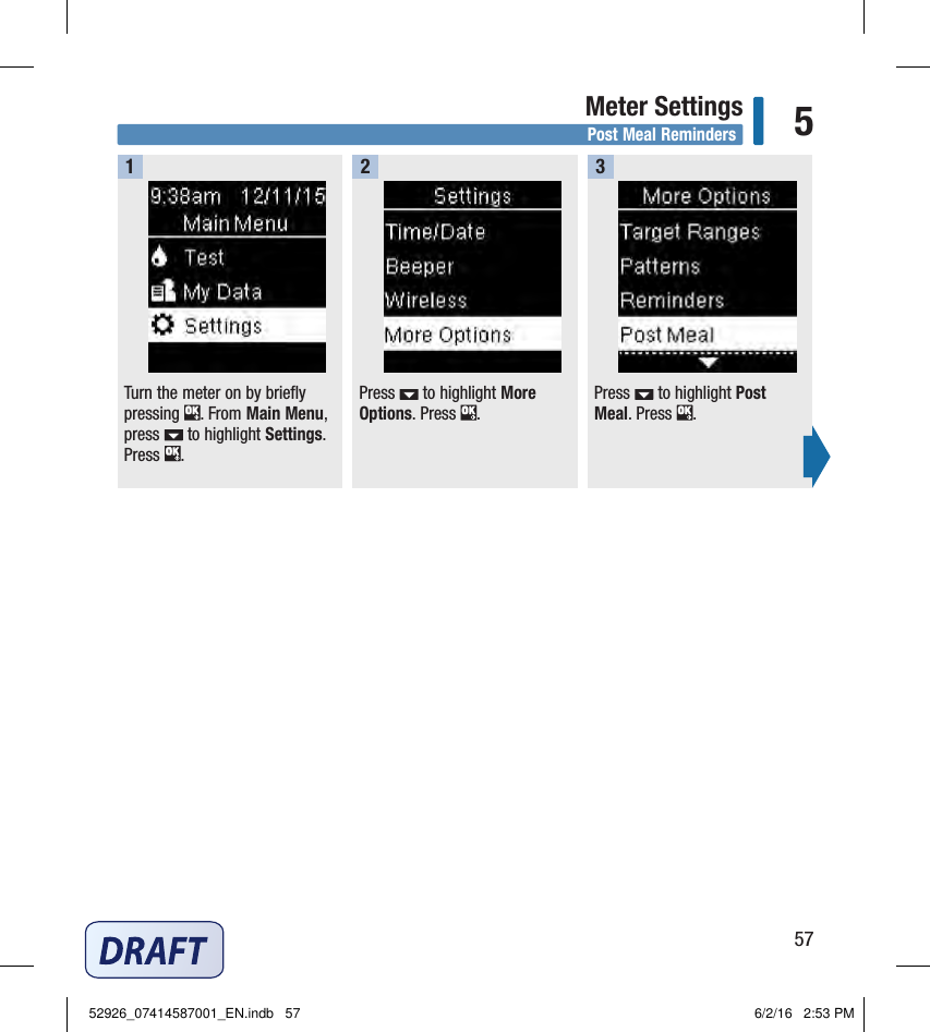 57Meter Settings 5Post Meal RemindersTurn the meter on by briefly pressing  . From Main Menu, press   to highlight Settings. Press  .  Press   to highlight More Options. Press  .  Press   to highlight Post Meal. Press  .  12352926_07414587001_EN.indb   57 6/2/16   2:53 PM