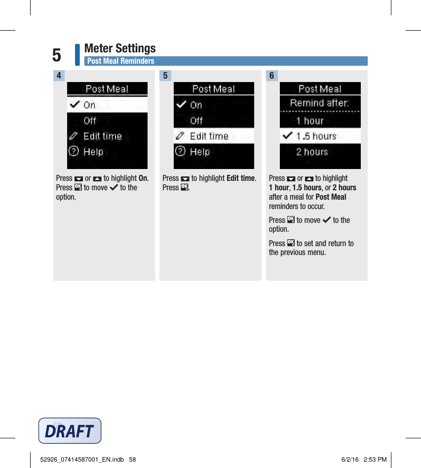 58Meter Settings5Post Meal RemindersPress   or   to highlight On. Press   to move   to the option.   Press   to highlight Edit time. Press  .   Press   or   to highlight 1hour, 1.5hours, or 2hours after a meal for Post Meal reminders to occur. Press   to move   to the option. Press   to set and return to the previous menu. 45652926_07414587001_EN.indb   58 6/2/16   2:53 PM