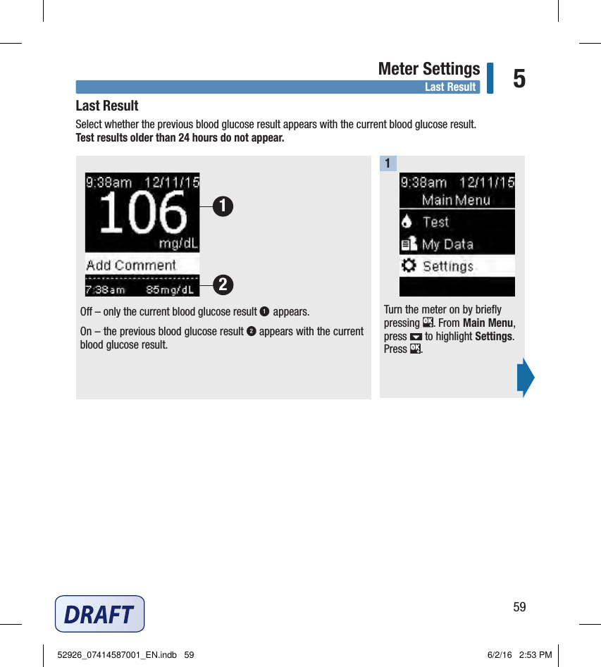 59Meter Settings 5Last ResultTurn the meter on by briefly pressing  . From Main Menu, press   to highlight Settings. Press  . O – only the current blood glucose result 1 appears. On – the previous blood glucose result 2 appears with the current blood glucose result. 121Last Result Select whether the previous blood glucose result appears with the current blood glucose result.  Test results older than 24hours do not appear. 52926_07414587001_EN.indb   59 6/2/16   2:53 PM