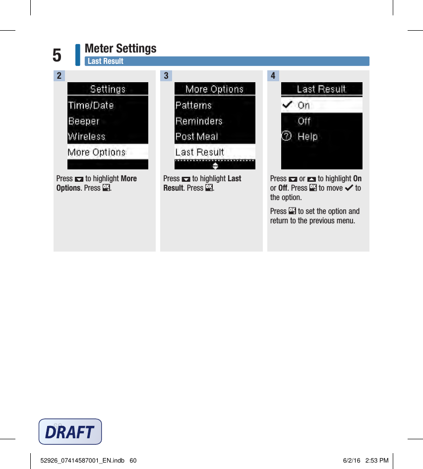 60Meter Settings5Last ResultPress   to highlight More Options. Press  . Press   to highlight Last Result. Press  . 2 3Press   or   to highlight On or Off. Press   to move   to the option. Press   to set the option and return to the previous menu. 452926_07414587001_EN.indb   60 6/2/16   2:53 PM