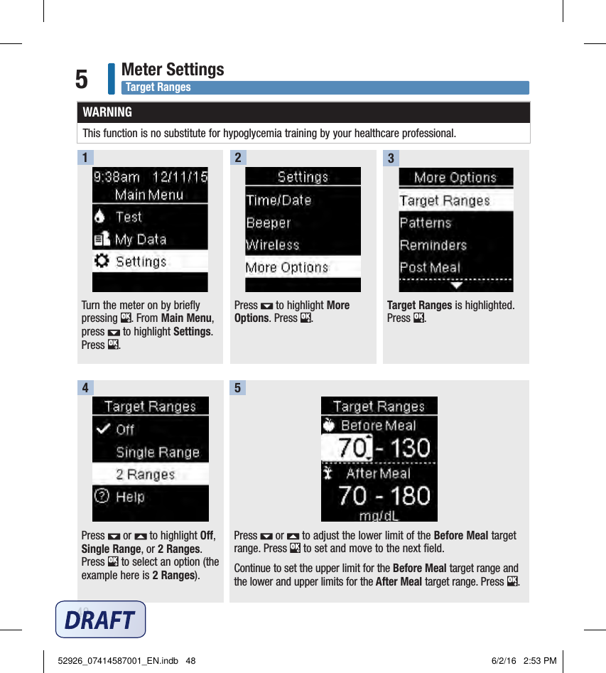 48Meter Settings5Target Ranges is highlighted. Press  . Press   or   to adjust the lower limit of the Before Meal target range. Press   to set and move to the next field. Continue to set the upper limit for the Before Meal target range and the lower and upper limits for the After Meal target range. Press  . Press   or   to highlight Off, Single Range, or 2 Ranges. Press   to select an option (the example here is 2 Ranges).354Turn the meter on by briefly pressing  . From Main Menu, press   to highlight Settings. Press  . 1Press   to highlight More Options. Press  . 2WARNINGThis function is no substitute for hypoglycemia training by your healthcare professional.Target Ranges52926_07414587001_EN.indb   48 6/2/16   2:53 PM