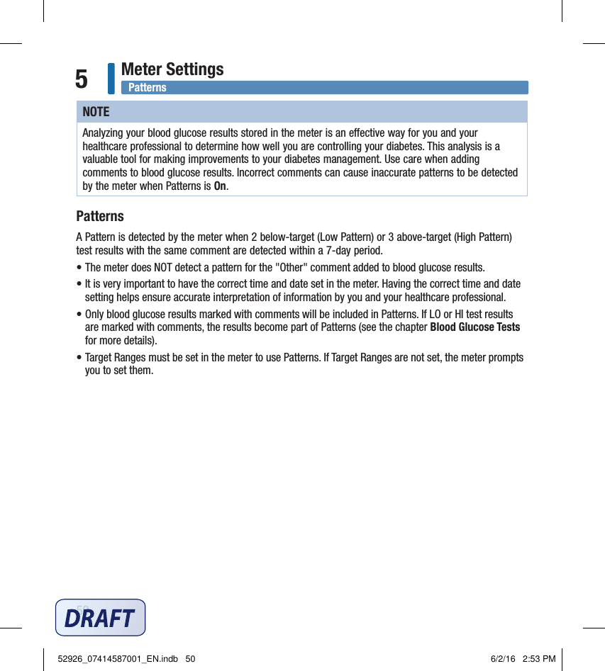 50Meter Settings5NOTEAnalyzing your blood glucose results stored in the meter is an eective way for you and your healthcare professional to determine how well you are controlling your diabetes. This analysis is a valuable tool for making improvements to your diabetes management. Use care when adding comments to blood glucose results. Incorrect comments can cause inaccurate patterns to be detected by the meter when Patterns is On. PatternsA Pattern is detected by the meter when 2below‑target (Low Pattern) or 3above‑target (High Pattern) test results with the same comment are detected within a 7‑day period.  • The meter does NOT detect a pattern for the &quot;Other&quot; comment added to blood glucose results.• It is very important to have the correct time and date set in the meter. Having the correct time and date setting helps ensure accurate interpretation of information by you and your healthcare professional. • Only blood glucose results marked with comments will be included in Patterns. If LO or HI test results are marked with comments, the results become part of Patterns (see the chapter Blood Glucose Tests for more details). • Target Ranges must be set in the meter to use Patterns. If Target Ranges are not set, the meter prompts you to set them.  Patterns52926_07414587001_EN.indb   50 6/2/16   2:53 PM