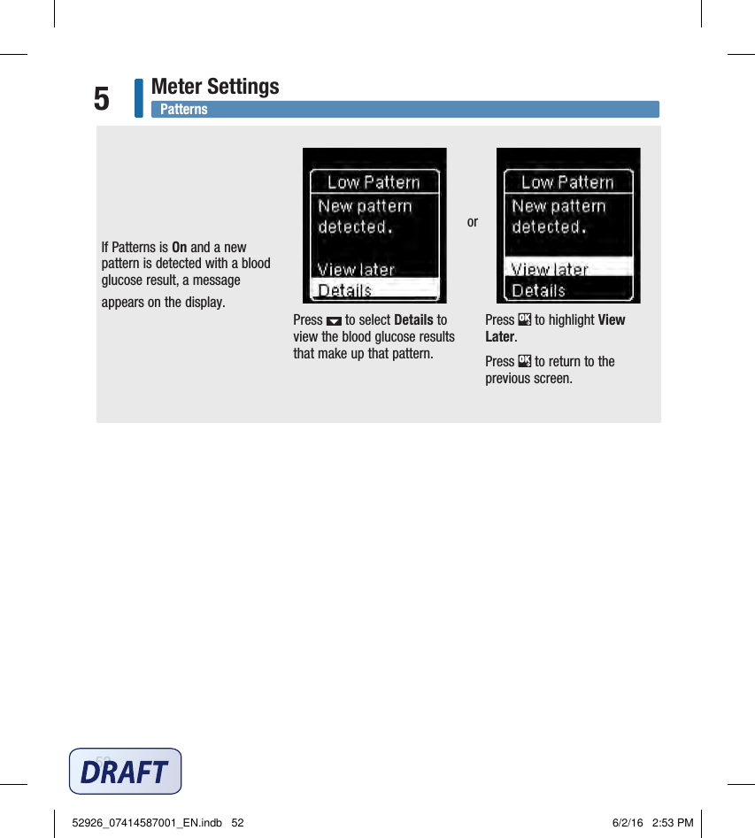 52Meter Settings5If Patterns is On and a new pattern is detected with a blood glucose result, a message appears on the display. Press   to select Details to view the blood glucose results that make up that pattern.Press   to highlight View Later.  Press   to return to the previous screen. or Patterns52926_07414587001_EN.indb   52 6/2/16   2:53 PM