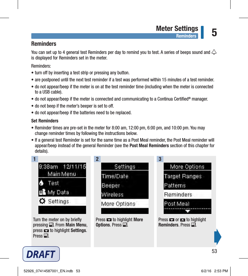 53Meter Settings 5RemindersYou can set up to 4general test Reminders per day to remind you to test. A series of beeps sound and   is displayed for Reminders set in the meter. Reminders:• turn o by inserting a test strip or pressing any button. • are postponed until the next test reminder if a test was performed within 15minutes of a test reminder. • do not appear/beep if the meter is on at the test reminder time (including when the meter is connected  to a USB cable). • do not appear/beep if the meter is connected and communicating to a Continua Certiﬁed® manager. • do not beep if the meter’s beeper is set to o. • do not appear/beep if the batteries need to be replaced. Set Reminders• Reminder times are pre‑set in the meter for 8:00am, 12:00pm, 6:00pm, and 10:00pm. You may change reminder times by following the instructions below. • If a general test Reminder is set for the same time as a Post Meal reminder, the Post Meal reminder will appear/beep instead of the general Reminder (see the Post Meal Reminders section of this chapter for details). Turn the meter on by briefly pressing  . From Main Menu, press   to highlight Settings. Press  . Press   to highlight More Options. Press  . Press   or   to highlight Reminders. Press  . 123RemindersReminders52926_07414587001_EN.indb   53 6/2/16   2:53 PM