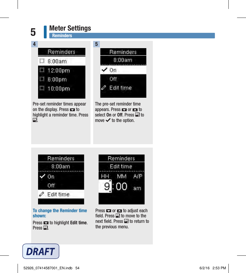 54Meter Settings5Pre‑set reminder times appear on the display. Press   to highlight a reminder time. Press . The pre‑set reminder time appears. Press   or   to select On or Off. Press   to move   to the option. To change the Reminder time shown:Press   to highlight Edit time. Press  .Press   or   to adjust each ﬁeld. Press   to move to the next ﬁeld. Press   to return to the previous menu.4 5 Reminders52926_07414587001_EN.indb   54 6/2/16   2:53 PM
