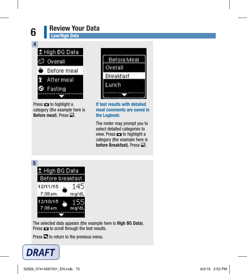 72Review Your Data6Press   to highlight a category (the example here is Before meal). Press  . If test results with detailed meal comments are saved in the Logbook: The meter may prompt you to select detailed categories to view. Press   to highlight a category (the example here is before Breakfast). Press  . 4The selected data appears (the example here is High BG Data). Press   to scroll through the test results. Press   to return to the previous menu. 5Low/High Data52926_07414587001_EN.indb   72 6/2/16   2:53 PM