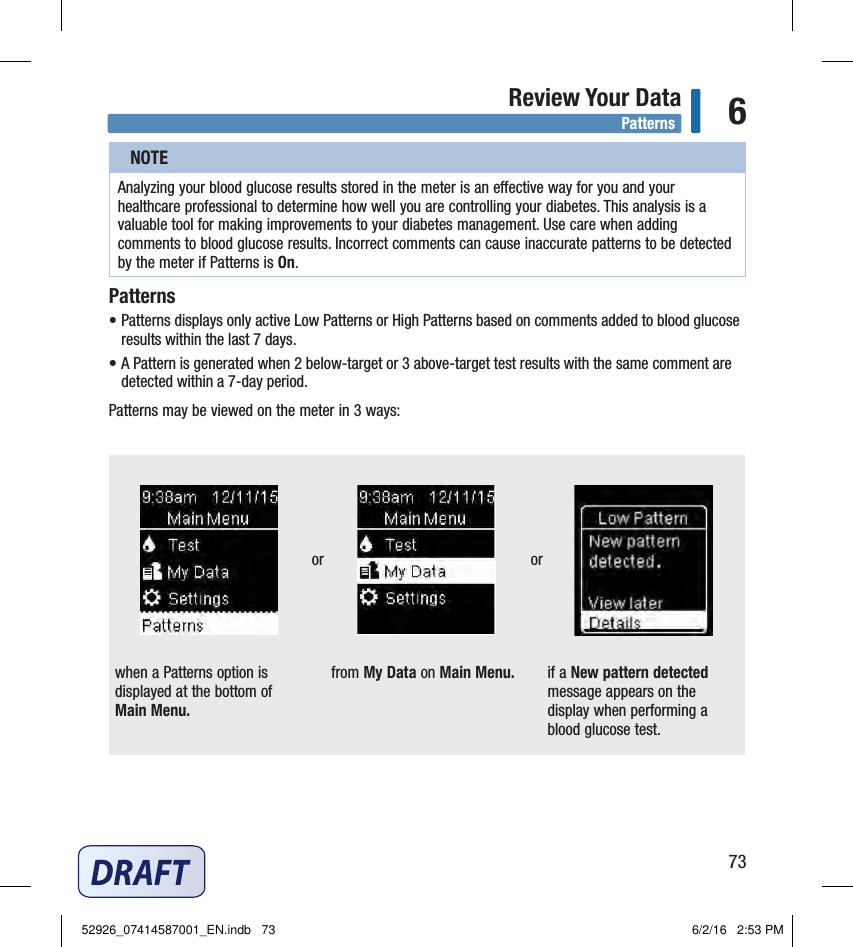 73Review Your Data 6NOTEAnalyzing your blood glucose results stored in the meter is an eective way for you and your healthcare professional to determine how well you are controlling your diabetes. This analysis is a valuable tool for making improvements to your diabetes management. Use care when adding comments to blood glucose results. Incorrect comments can cause inaccurate patterns to be detected by the meter if Patterns is On. Patterns• Patterns displays only active Low Patterns or High Patterns based on comments added to blood glucose results within the last 7days. • A Pattern is generated when 2below‑target or 3above‑target test results with the same comment are detected within a 7‑day period. Patterns may be viewed on the meter in 3 ways:when a Patterns option is displayed at the bottom of Main Menu. from My Data on Main Menu. if a New pattern detected message appears on the display when performing a blood glucose test. Patternsor or52926_07414587001_EN.indb   73 6/2/16   2:53 PM