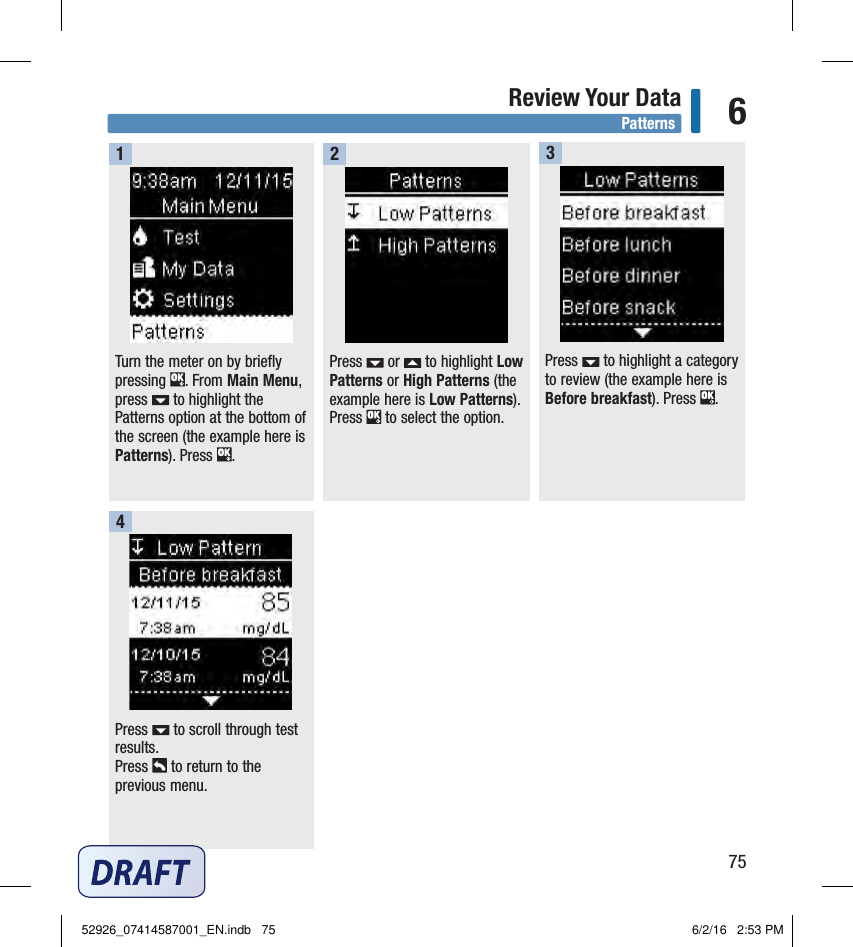 75Review Your Data 6Press   to scroll through test results. Press   to return to the previous menu.4PatternsTurn the meter on by briefly pressing  . From Main Menu, press   to highlight the Patterns option at the bottom of the screen (the example here is Patterns). Press  .Press   to highlight a category to review (the example here is Before breakfast). Press  . 13Press   or   to highlight Low Patterns or High Patterns (the example here is Low Patterns).Press   to select the option.252926_07414587001_EN.indb   75 6/2/16   2:53 PM