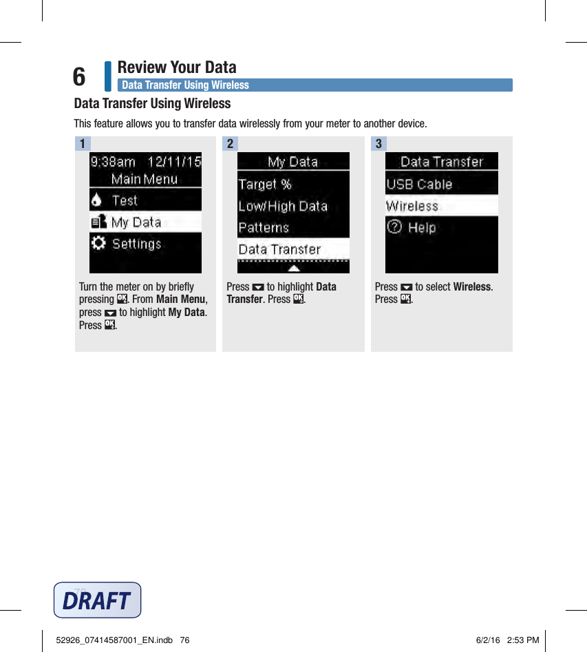 76Review Your Data6Turn the meter on by briefly pressing  . From Main Menu, press   to highlight My Data. Press  . 1Press   to highlight Data Transfer. Press  . Press   to select Wireless. Press  . 2 3Data Transfer Using WirelessData Transfer Using WirelessThis feature allows you to transfer data wirelessly from your meter to another device. 52926_07414587001_EN.indb   76 6/2/16   2:53 PM