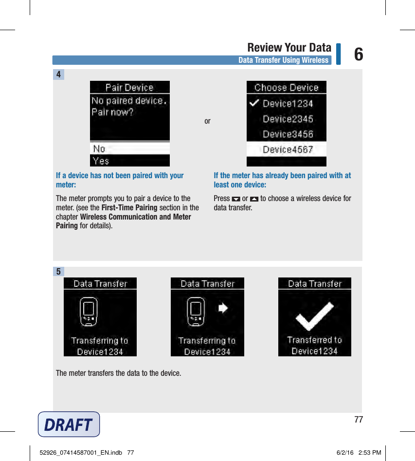 77Review Your Data 6If a device has not been paired with your meter: The meter prompts you to pair a device to the meter. (see the First‑Time Pairing section in the chapter Wireless Communication and Meter Pairing for details). If the meter has already been paired with at least one device: Press   or   to choose a wireless device for data transfer.  The meter transfers the data to the device.  45orData Transfer Using Wireless52926_07414587001_EN.indb   77 6/2/16   2:53 PM