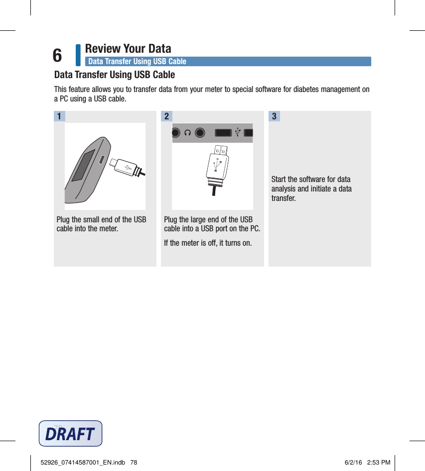 78Review Your Data6Start the software for data analysis and initiate a data transfer. Data Transfer Using USB CableThis feature allows you to transfer data from your meter to special software for diabetes management on a PC using a USB cable. Plug the small end of the USB cable into the meter.  1Plug the large end of the USB cable into a USB port on the PC. If the meter is o, it turns on. 2 3Data Transfer Using USB Cable52926_07414587001_EN.indb   78 6/2/16   2:53 PM