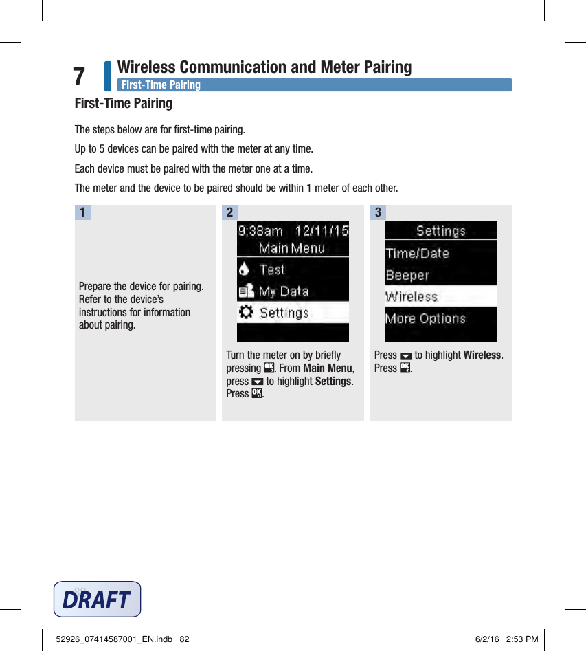 82Wireless Communication and Meter Pairing7First‑Time PairingThe steps below are for ﬁrst‑time pairing. Up to 5devices can be paired with the meter at any time. Each device must be paired with the meter one at a time. The meter and the device to be paired should be within 1meter of each other. Prepare the device for pairing. Refer to the device’s instructions for information about pairing. 1Turn the meter on by briefly pressing  . From Main Menu, press   to highlight Settings. Press  . 2Press   to highlight Wireless. Press  . 3First‑Time Pairing52926_07414587001_EN.indb   82 6/2/16   2:53 PM