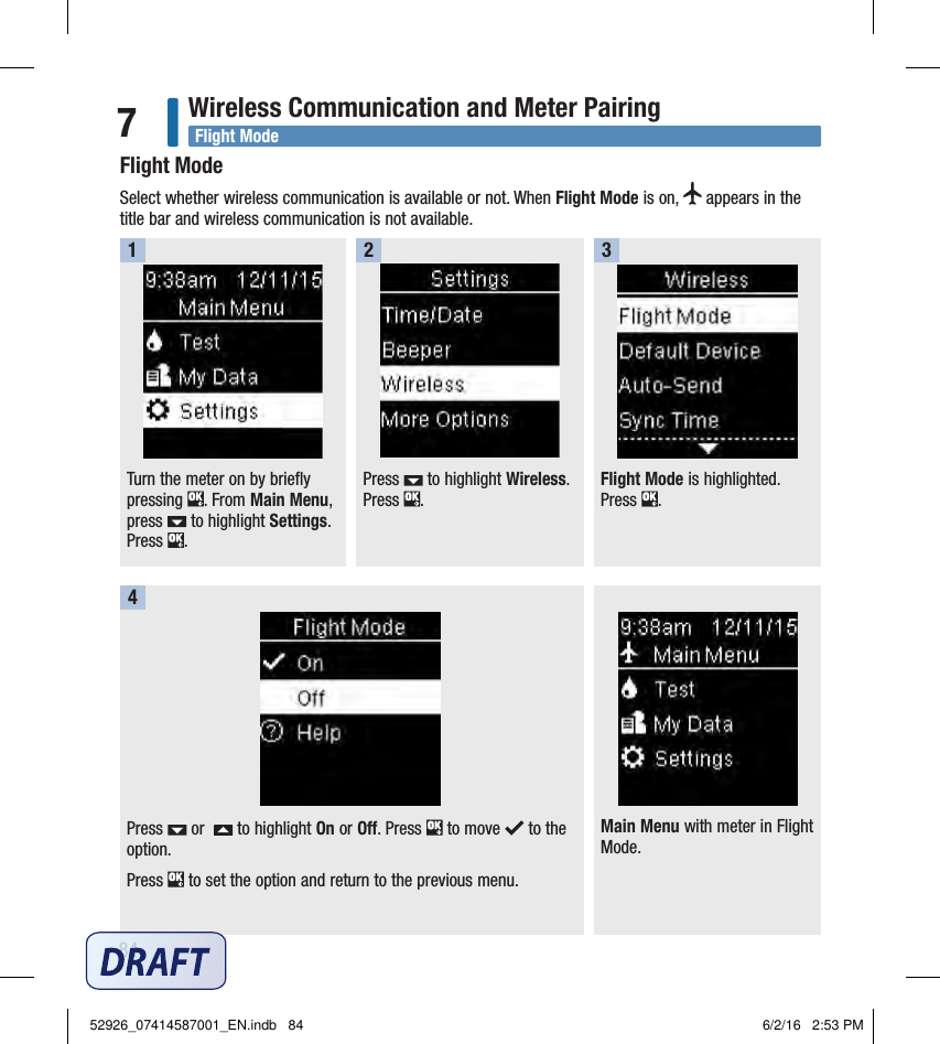 84Wireless Communication and Meter Pairing7Main Menu with meter in Flight Mode.Flight ModeSelect whether wireless communication is available or not. When Flight Mode is on,   appears in the title bar and wireless communication is not available. Turn the meter on by briefly pressing  . From Main Menu, press   to highlight Settings. Press  .1Press   to highlight Wireless. Press  . 2Flight Mode is highlighted. Press  . 3Press   or    to highlight On or Off. Press   to move   to the option.Press   to set the option and return to the previous menu. 4Flight Mode52926_07414587001_EN.indb   84 6/2/16   2:53 PM