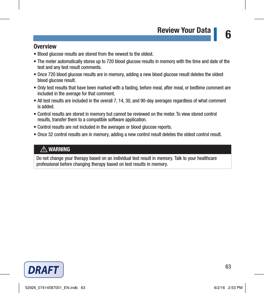 63Review Your Data 6Overview• Blood glucose results are stored from the newest to the oldest. • The meter automatically stores up to 720blood glucose results in memory with the time and date of the test and any test result comments. • Once 720blood glucose results are in memory, adding a new blood glucose result deletes the oldest blood glucose result. • Only test results that have been marked with a fasting, before meal, after meal, or bedtime comment are included in the average for that comment. • All test results are included in the overall 7, 14, 30, and 90‑day averages regardless of what comment is added. • Control results are stored in memory but cannot be reviewed on the meter. To view stored control results, transfer them to a compatible software application. • Control results are not included in the averages or blood glucose reports. • Once 32control results are in memory, adding a new control result deletes the oldest control result.  wWARNINGDo not change your therapy based on an individual test result in memory. Talk to your healthcare professional before changing therapy based on test results in memory. Chapter 6: Review Your Data52926_07414587001_EN.indb   63 6/2/16   2:53 PM