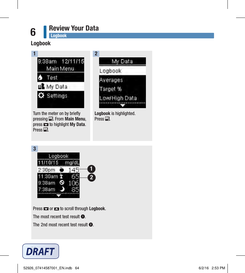 64Review Your Data6Turn the meter on by briefly pressing  . From Main Menu, press   to highlight My Data. Press  .  1Logbook is highlighted.  Press  . 2Press   or   to scroll through Logbook. The most recent test result 1.The 2nd most recent test result 2.3LogbookLogbook2152926_07414587001_EN.indb   64 6/2/16   2:53 PM