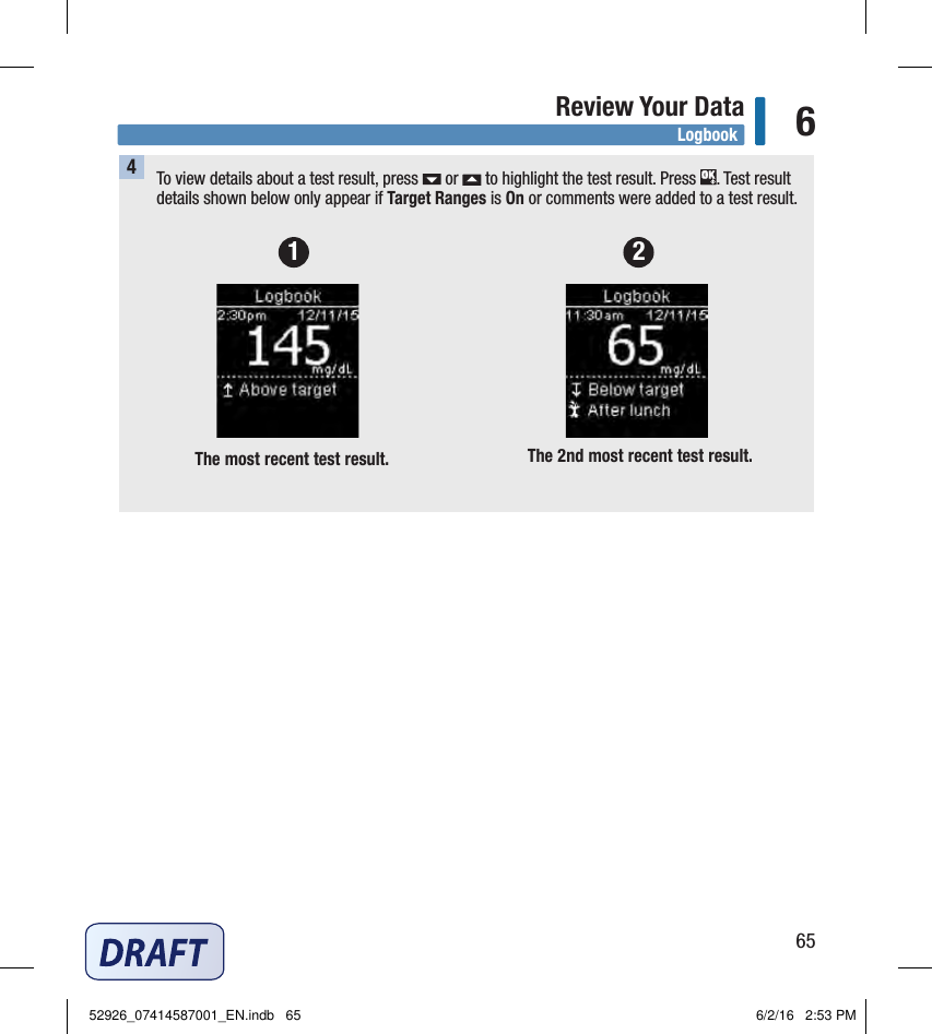 65Review Your Data 64To view details about a test result, press   or   to highlight the test result. Press  . Test result details shown below only appear if Target Ranges is On or comments were added to a test result.  The most recent test result.  The 2nd most recent test result. 1 2Logbook52926_07414587001_EN.indb   65 6/2/16   2:53 PM