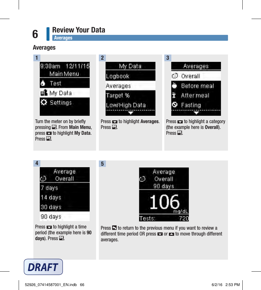 66Review Your Data6Press   to highlight a category (the example here is Overall). Press  .  3Press   to highlight a time period (the example here is 90 days). Press  .  4Turn the meter on by briefly pressing  . From Main Menu, press   to highlight My Data. Press  .  1Press   to highlight Averages. Press  .  2Press   to return to the previous menu if you want to review a different time period OR press   or   to move through different averages.  5AveragesAverages52926_07414587001_EN.indb   66 6/2/16   2:53 PM