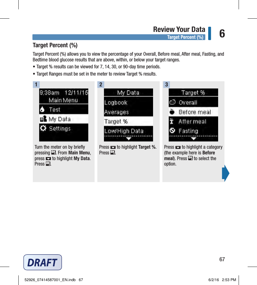 67Review Your Data 6Target Percent (%)Target Percent (%) allows you to view the percentage of your Overall, Before meal, After meal, Fasting, and Bedtime blood glucose results that are above, within, or below your target ranges. • Target % results can be viewed for 7, 14, 30, or 90‑day time periods. • Target Ranges must be set in the meter to review Target % results. Turn the meter on by briefly pressing  . From Main Menu, press   to highlight My Data. Press  . 1Press   to highlight Target %. Press  . 2Press   to highlight a category (the example here is Before meal). Press   to select the option. 3Target Percent (%)52926_07414587001_EN.indb   67 6/2/16   2:53 PM