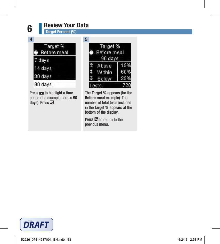 68Review Your Data6Press   to highlight a time period (the example here is 90 days). Press  . 4The Target % appears (for the Before meal example). The number of total tests included in the Target % appears at the bottom of the display. Press   to return to the previous menu. 5Target Percent (%)52926_07414587001_EN.indb   68 6/2/16   2:53 PM