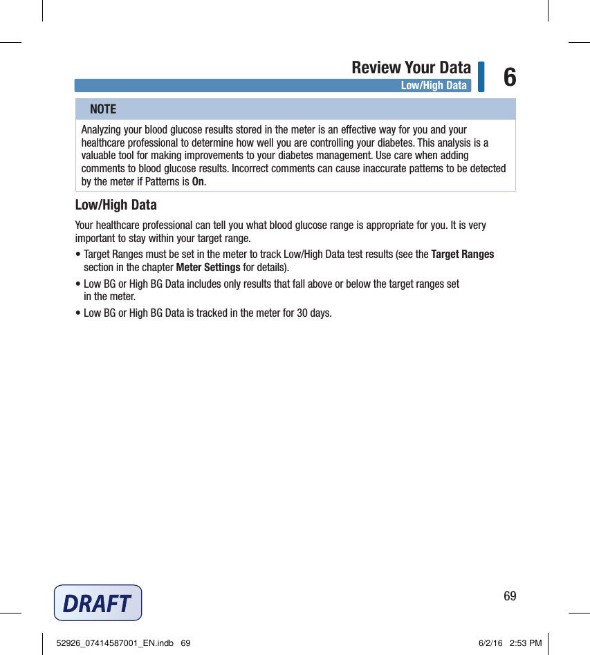 69Review Your Data 6NOTEAnalyzing your blood glucose results stored in the meter is an eective way for you and your healthcare professional to determine how well you are controlling your diabetes. This analysis is a valuable tool for making improvements to your diabetes management. Use care when adding comments to blood glucose results. Incorrect comments can cause inaccurate patterns to be detected  by the meter if Patterns is On. Low/High DataYour healthcare professional can tell you what blood glucose range is appropriate for you. It is very important to stay within your target range. • Target Ranges must be set in the meter to track Low/High Data test results (see the Target Ranges section in the chapter Meter Settings for details). • Low BG or High BG Data includes only results that fall above or below the target ranges set  in the meter. • Low BG or High BG Data is tracked in the meter for 30 days. Low/High Data52926_07414587001_EN.indb   69 6/2/16   2:53 PM