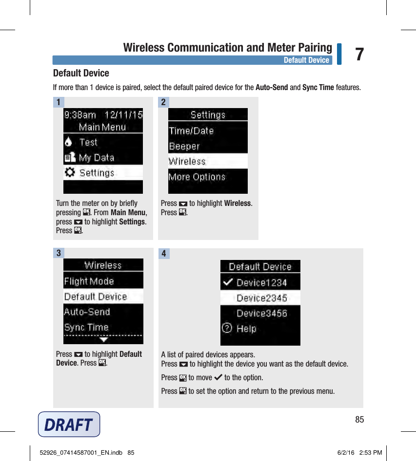 85Wireless Communication and Meter Pairing 7Default DeviceIf more than 1device is paired, select the default paired device for the Auto‑Send and Sync Time features. Turn the meter on by briefly pressing  . From Main Menu, press   to highlight Settings. Press  . 1Press   to highlight Wireless. Press  . 2Press   to highlight Default Device. Press  . A list of paired devices appears. Press   to highlight the device you want as the default device.Press   to move   to the option. Press   to set the option and return to the previous menu. 34Default Device52926_07414587001_EN.indb   85 6/2/16   2:53 PM