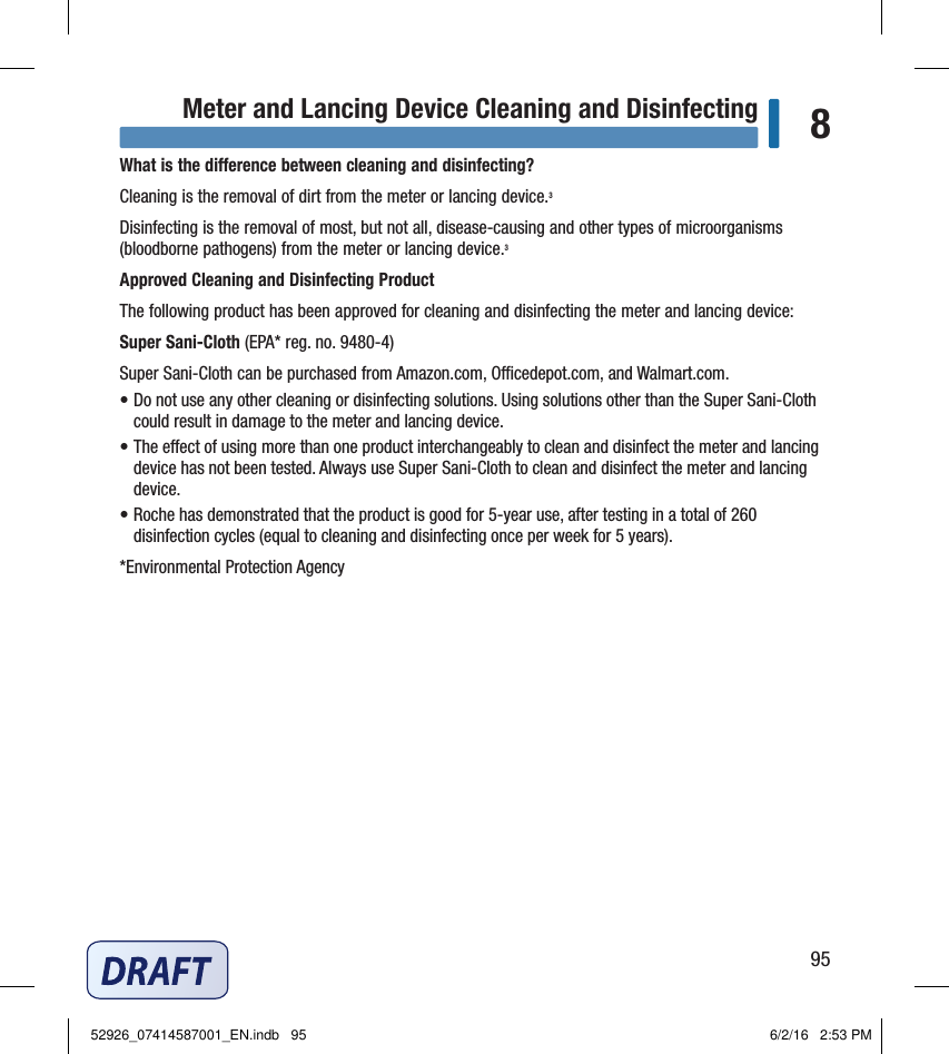 95Meter and Lancing Device Cleaning and Disinfecting 8What is the dierence between cleaning and disinfecting?Cleaning is the removal of dirt from the meter or lancing device.3Disinfecting is the removal of most, but not all, disease‑causing and other types of microorganisms (bloodborne pathogens) from the meter or lancing device.3Approved Cleaning and Disinfecting ProductThe following product has been approved for cleaning and disinfecting the meter and lancing device:Super Sani‑Cloth (EPA*reg.no.9480‑4)Super Sani‑Cloth can be purchased from Amazon.com, Ocedepot.com, and Walmart.com.• Do not use any other cleaning or disinfecting solutions. Using solutions other than the Super Sani‑Cloth could result in damage to the meter and lancing device.• The eect of using more than one product interchangeably to clean and disinfect the meter and lancing device has not been tested. Always use Super Sani‑Cloth to clean and disinfect the meter and lancing device.• Roche has demonstrated that the product is good for 5‑year use, after testing in a total of 260 disinfection cycles (equal to cleaning and disinfecting once per week for 5 years).*Environmental Protection AgencyChapter 8: Meter and Lancing Device Cleaning and Disinfecting52926_07414587001_EN.indb   95 6/2/16   2:53 PM