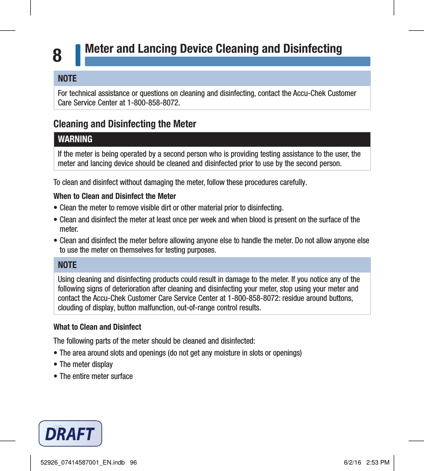 96Meter and Lancing Device Cleaning and Disinfecting8NOTEFor technical assistance or questions on cleaning and disinfecting, contact the Accu‑Chek Customer Care Service Center at 1‑800‑858‑8072.Cleaning and Disinfecting the MeterWARNINGIf the meter is being operated by a second person who is providing testing assistance to the user, the meter and lancing device should be cleaned and disinfected prior to use by the second person.To clean and disinfect without damaging the meter, follow these procedures carefully.When to Clean and Disinfect the Meter• Clean the meter to remove visible dirt or other material prior to disinfecting.• Clean and disinfect the meter at least once per week and when blood is present on the surface of the meter.• Clean and disinfect the meter before allowing anyone else to handle the meter. Do not allow anyone else to use the meter on themselves for testing purposes.NOTEUsing cleaning and disinfecting products could result in damage to the meter. If you notice any of the following signs of deterioration after cleaning and disinfecting your meter, stop using your meter and contact the Accu‑Chek Customer Care Service Center at 1‑800‑858‑8072: residue around buttons, clouding of display, button malfunction, out‑of‑range control results.What to Clean and DisinfectThe following parts of the meter should be cleaned and disinfected:• The area around slots and openings (do not get any moisture in slots or openings)• The meter display• The entire meter surface52926_07414587001_EN.indb   96 6/2/16   2:53 PM