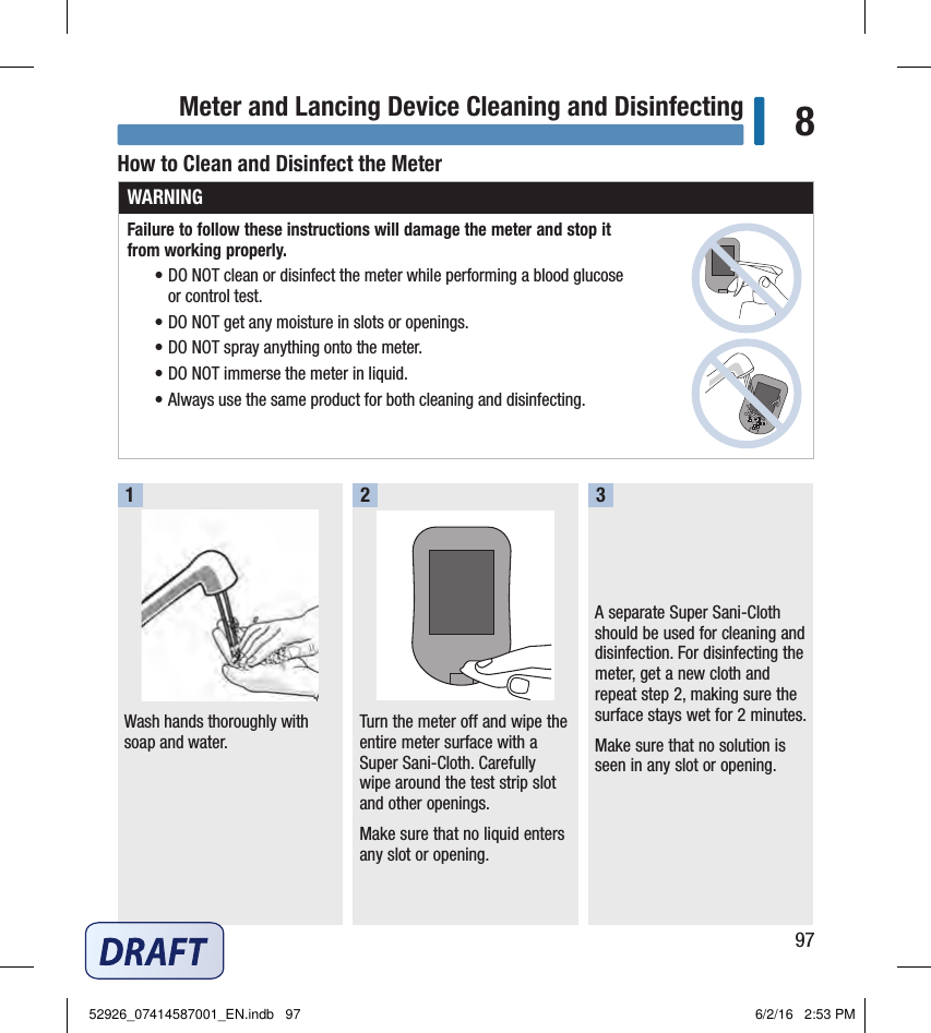 97Meter and Lancing Device Cleaning and Disinfecting 8How to Clean and Disinfect the MeterWARNINGFailure to follow these instructions will damage the meter and stop it  from working properly.• DO NOT clean or disinfect the meter while performing a blood glucose  or control test.• DO NOT get any moisture in slots or openings.• DO NOT spray anything onto the meter.• DO NOT immerse the meter in liquid.• Always use the same product for both cleaning and disinfecting.Wash hands thoroughly with soap and water.Turn the meter off and wipe the entire meter surface with a Super Sani‑Cloth. Carefully wipe around the test strip slot and other openings.Make sure that no liquid enters any slot or opening.A separate Super Sani‑Cloth should be used for cleaning and disinfection. For disinfecting the meter, get a new cloth and repeat step2, making sure the surface stays wet for 2minutes.Make sure that no solution is seen in any slot or opening.12352926_07414587001_EN.indb   97 6/2/16   2:53 PM